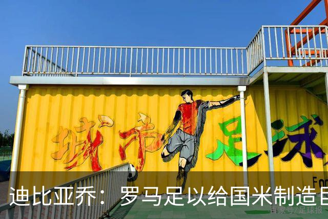 迪比亚乔：罗马足以给国米制造巨大麻烦，他们的对决会很精彩